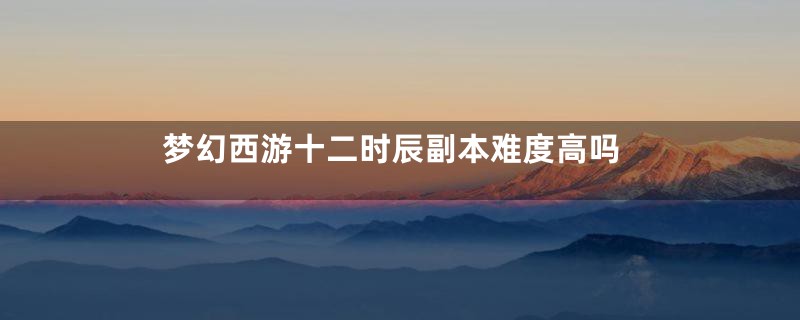 梦幻西游十二时辰副本难度高吗