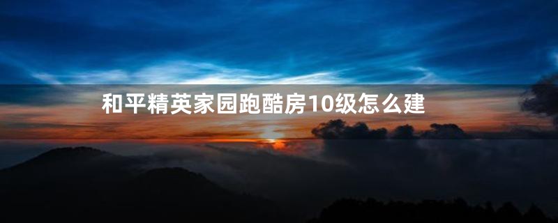 和平精英家园跑酷房10级怎么建