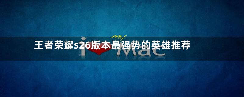 王者荣耀s26版本最强势的英雄推荐