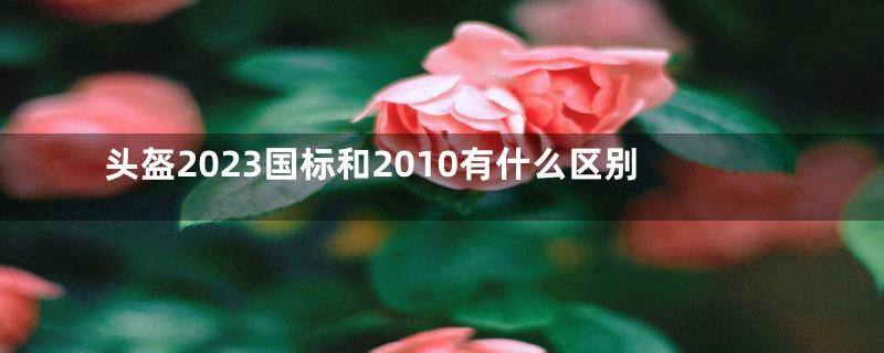 头盔2023国标和2010有什么区别