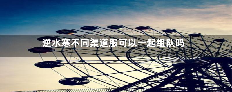 逆水寒不同渠道服可以一起组队吗