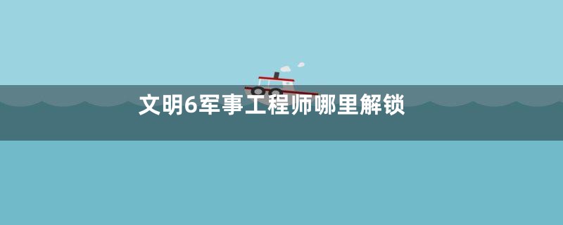 文明6军事工程师哪里解锁