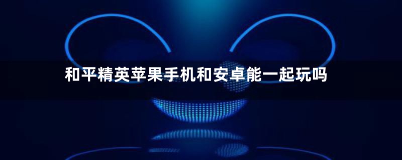 和平精英苹果手机和安卓能一起玩吗