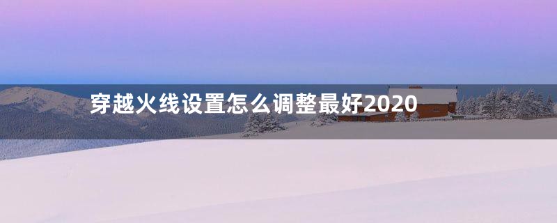 穿越火线设置怎么调整最好2020