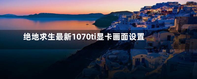 绝地求生最新1070ti显卡画面设置
