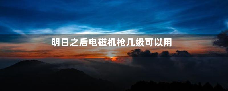 明日之后电磁机枪几级可以用