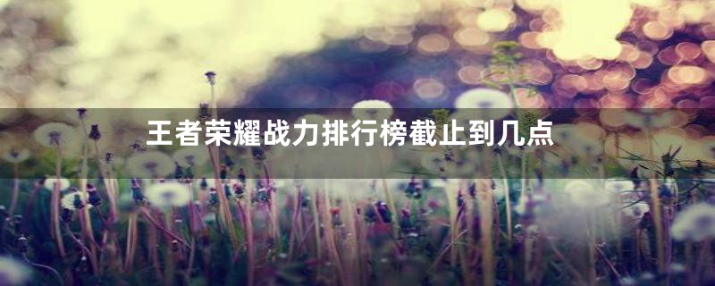 王者荣耀战力排行榜截止到几点
