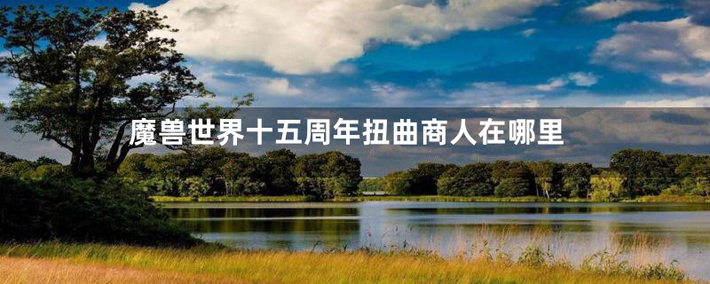 魔兽世界十五周年扭曲商人在哪里