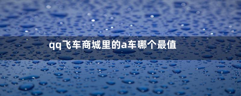 qq飞车商城里的a车哪个最值