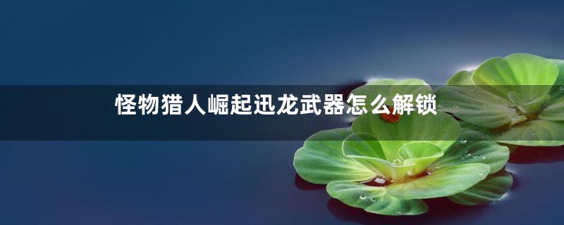 怪物猎人崛起迅龙武器怎么解锁