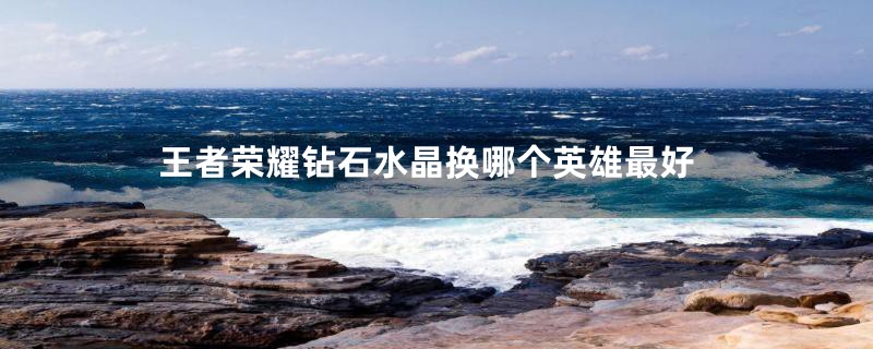 王者荣耀钻石水晶换哪个英雄最好