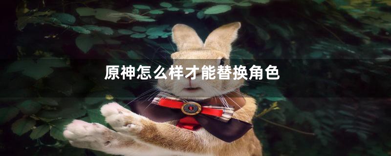 原神怎么样才能替换角色