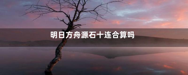 明日方舟源石十连合算吗