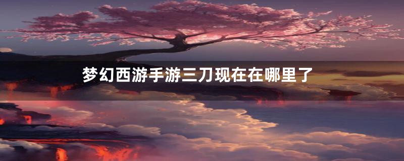 梦幻西游手游三刀现在在哪里了
