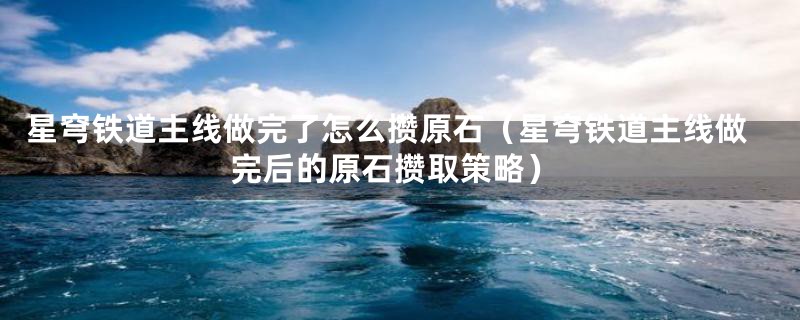 星穹铁道主线做完了怎么攒原石(星穹铁道主线做完后的原石攒取策略)