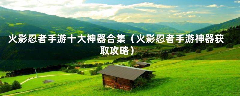火影忍者手游十大神器合集（火影忍者手游神器获取攻略）