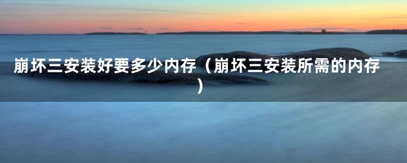 崩坏三安装好要多少内存（崩坏三安装所需的内存）