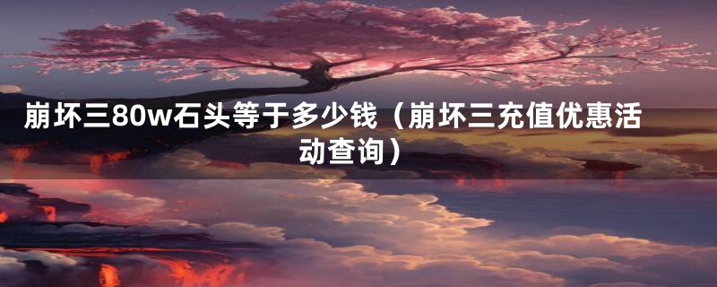 崩坏三80w石头等于多少钱(崩坏三充值优惠活动查询)