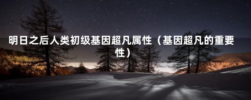 明日之后人类初级基因超凡属性(基因超凡的重要性)