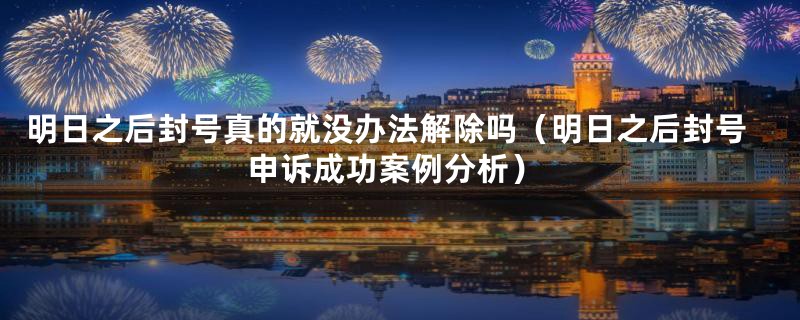 明日之后封号真的就没办法解除吗(明日之后封号申诉成功案例分析)