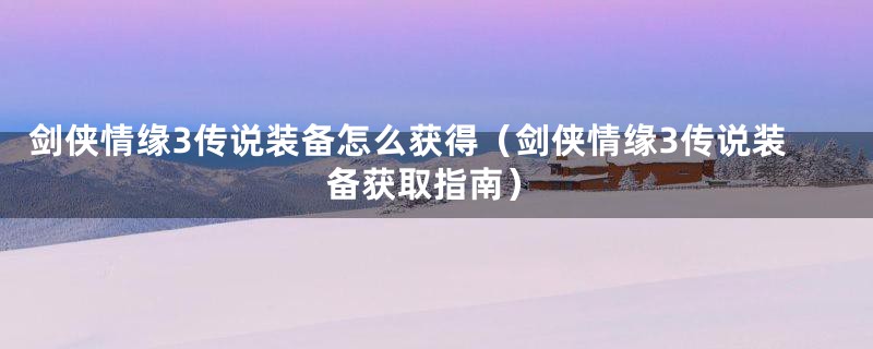 剑侠情缘3传说装备怎么获得(剑侠情缘3传说装备获取指南)