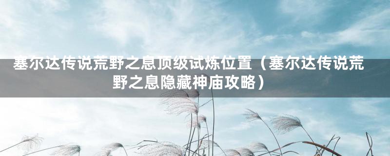 塞尔达传说荒野之息顶级试炼位置(塞尔达传说荒野之息隐藏神庙攻略)