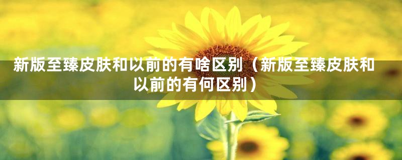 新版至臻皮肤和以前的有啥区别(新版至臻皮肤和以前的有何区别)