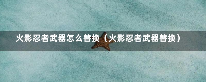 火影忍者武器怎么替换(火影忍者武器替换)