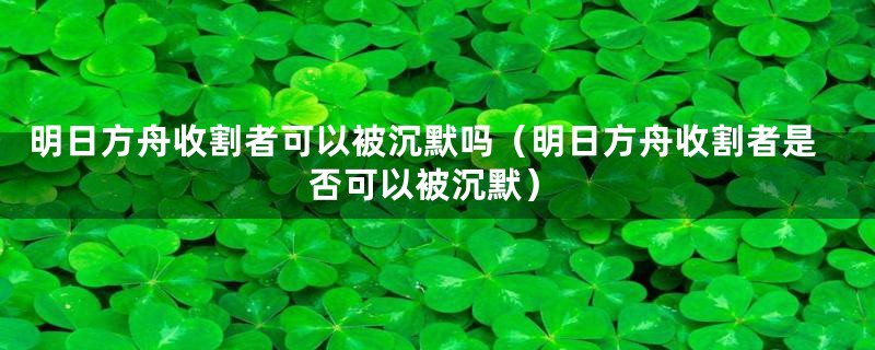 明日方舟收割者可以被沉默吗(明日方舟收割者是否可以被沉默)