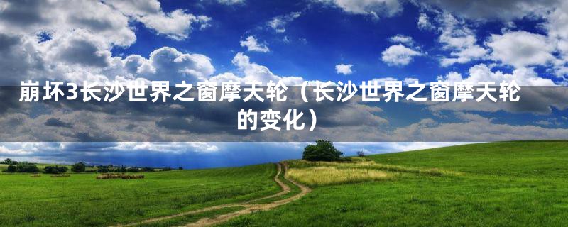 崩坏3长沙世界之窗摩天轮（长沙世界之窗摩天轮的变化）