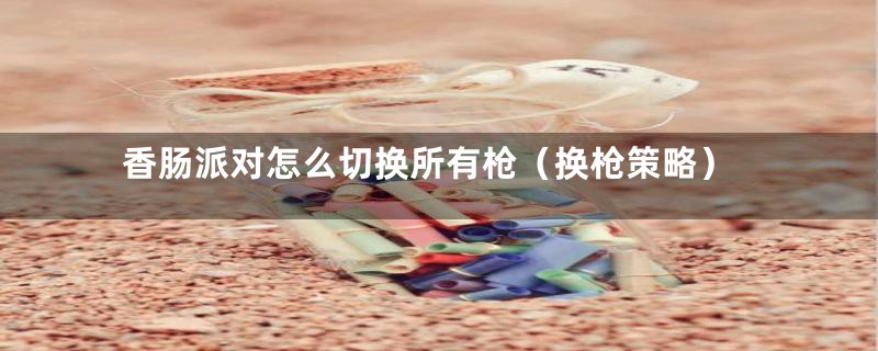 香肠派对怎么切换所有枪(换枪策略)