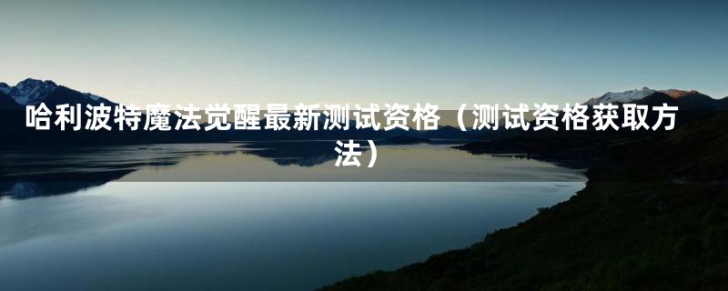 哈利波特魔法觉醒最新测试资格（测试资格获取方法）
