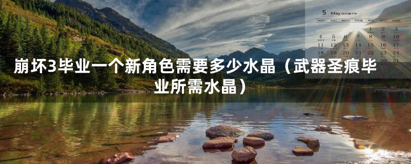 崩坏3毕业一个新角色需要多少水晶（武器圣痕毕业所需水晶）