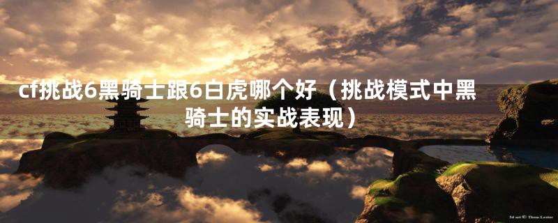cf挑战6黑骑士跟6白虎哪个好(挑战模式中黑骑士的实战表现)