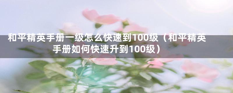 和平精英手册一级怎么快速到100级(和平精英手册如何快速升到100级)