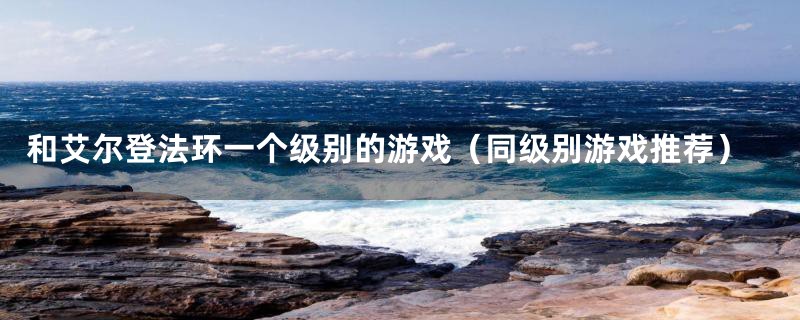 和艾尔登法环一个级别的游戏(同级别游戏推荐)