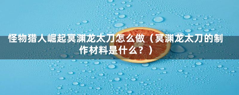 怪物猎人崛起冥渊龙太刀怎么做(冥渊龙太刀的制作材料是什么?)
