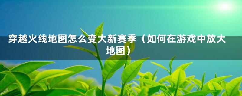 穿越火线地图怎么变大新赛季（如何在游戏中放大地图）