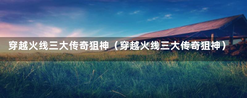 穿越火线三大传奇狙神(穿越火线三大传奇狙神)