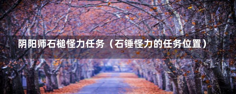 阴阳师石槌怪力任务（石锤怪力的任务位置）
