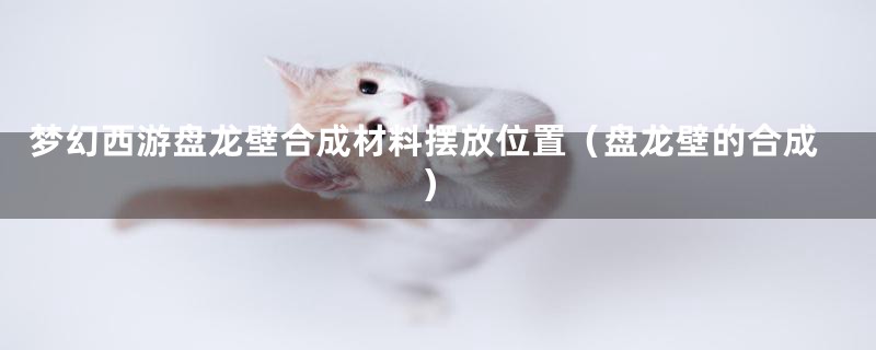 梦幻西游盘龙壁合成材料摆放位置(盘龙壁的合成)