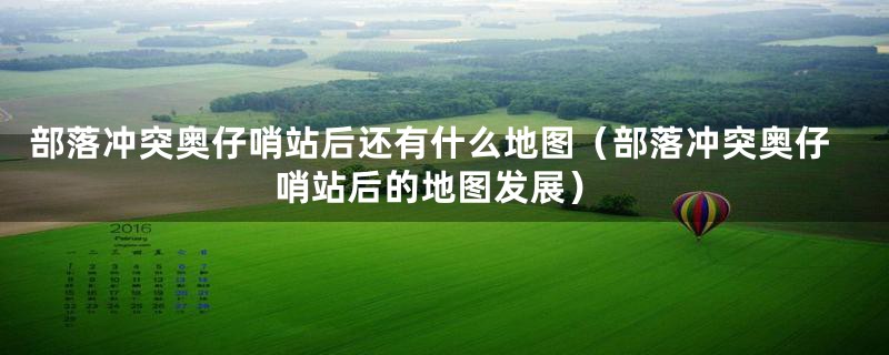部落冲突奥仔哨站后还有什么地图(部落冲突奥仔哨站后的地图发展)