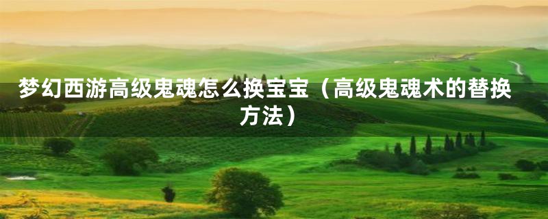 梦幻西游高级鬼魂怎么换宝宝(高级鬼魂术的替换方法)