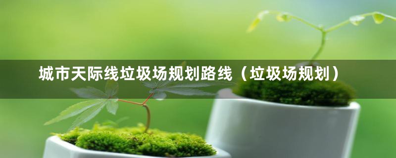 城市天际线垃圾场规划路线(垃圾场规划)
