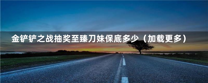 金铲铲之战抽奖至臻刀妹保底多少(加载更多)