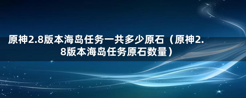 原神2.8版本海岛任务一共多少原石(原神2.8版本海岛任务原石数量)