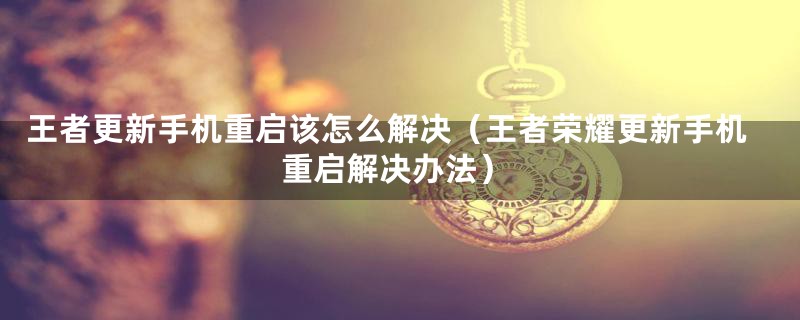 王者更新手机重启该怎么解决(王者荣耀更新手机重启解决办法)