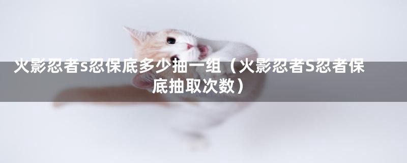 火影忍者s忍保底多少抽一组(火影忍者S忍者保底抽取次数)