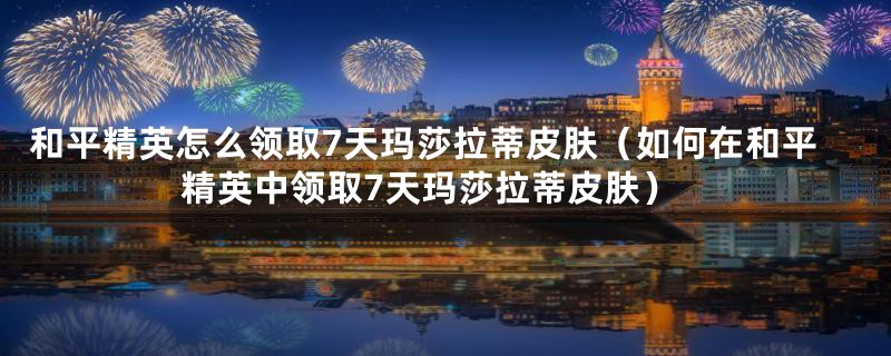 和平精英怎么领取7天玛莎拉蒂皮肤（如何在和平精英中领取7天玛莎拉蒂皮肤）