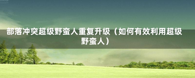 部落冲突超级野蛮人重复升级（如何有效利用超级野蛮人）